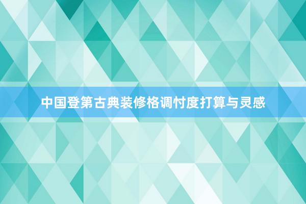 中国登第古典装修格调忖度打算与灵感